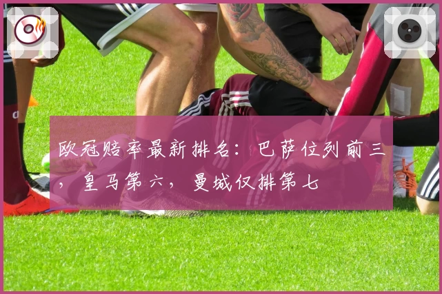 欧冠赔率最新排名：巴萨位列前三，皇马第六，曼城仅排第七