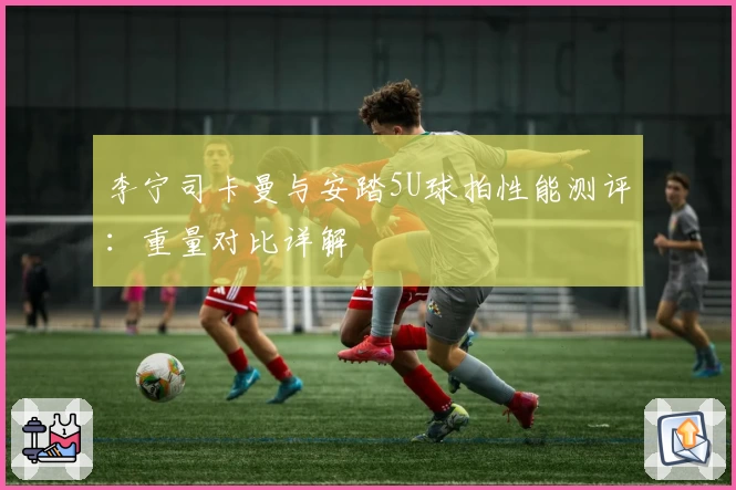 李宁司卡曼与安踏5U球拍性能测评：重量对比详解