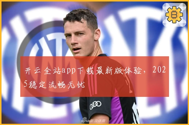 开云全站app下载最新版体验，2025稳定流畅无忧