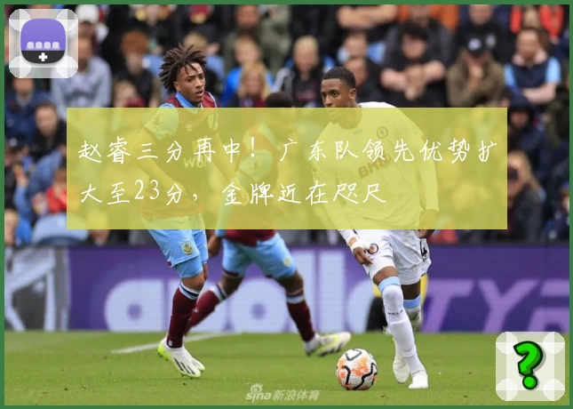 赵睿三分再中！广东队领先优势扩大至23分，金牌近在咫尺