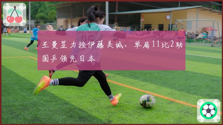 王曼昱力挫伊藤美诚，单局11比2助国乒领先日本