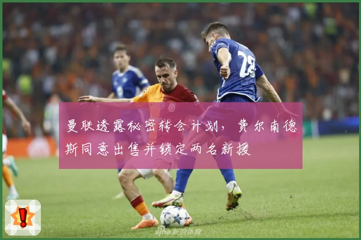 曼联透露秘密转会计划,费尔南德斯同意出售并锁定两名新援