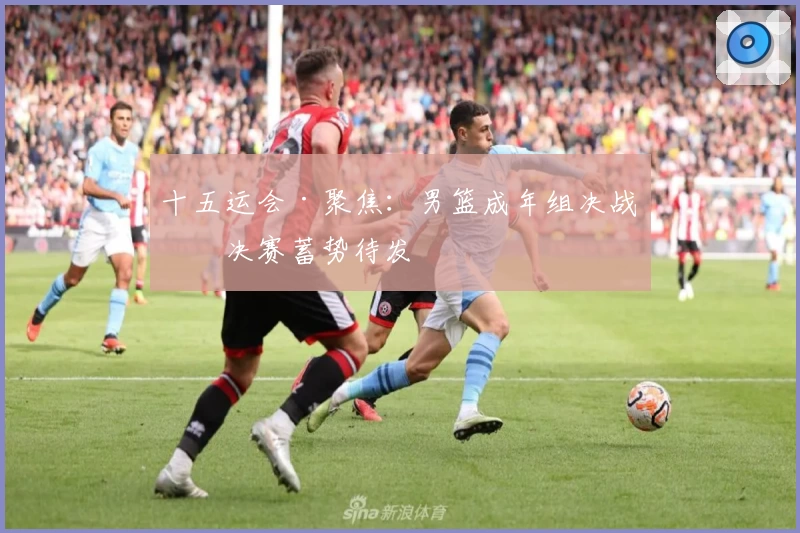 十五运会·聚焦:男篮成年组决战半决赛蓄势待发