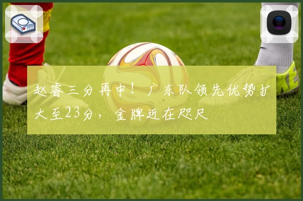 赵睿三分再中！广东队领先优势扩大至23分，金牌近在咫尺