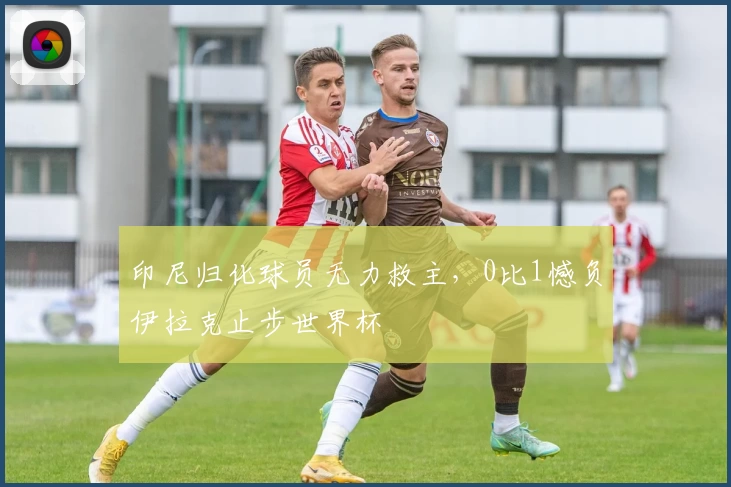 印尼归化球员无力救主，0比1憾负伊拉克止步世界杯