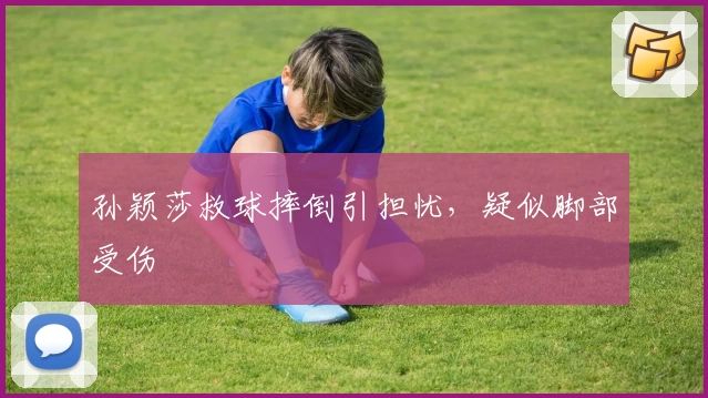 孙颖莎救球摔倒引担忧，疑似脚部受伤
