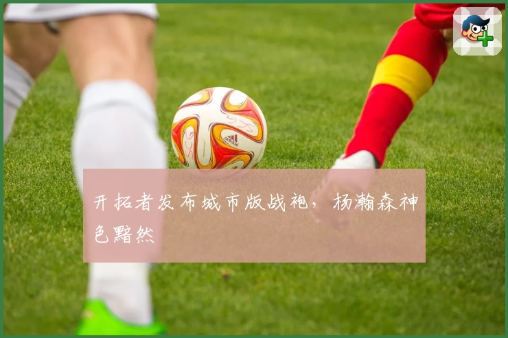 开拓者发布城市版战袍，杨瀚森神色黯然