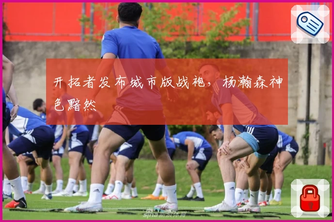 开拓者发布城市版战袍,杨瀚森神色黯然