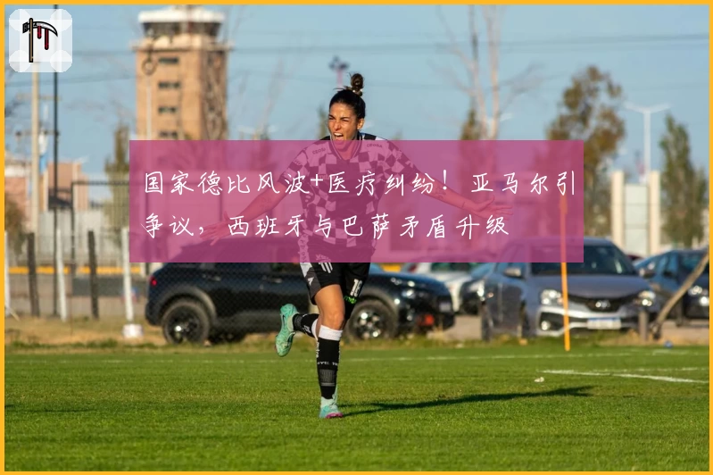 国家德比风波+医疗纠纷！亚马尔引争议，西班牙与巴萨矛盾升级