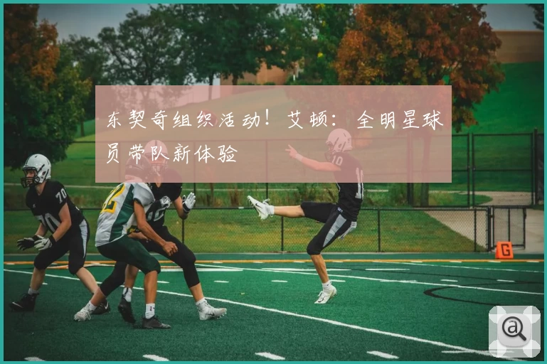 东契奇组织活动！艾顿：全明星球员带队新体验
