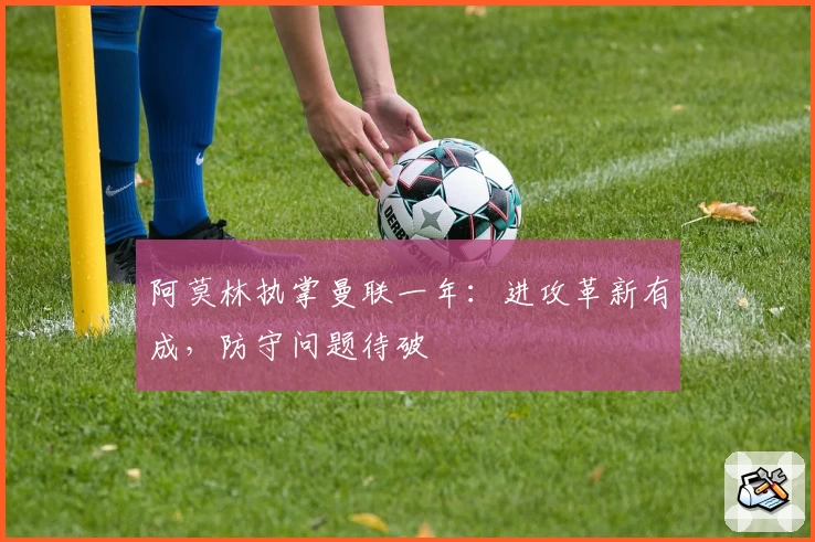 阿莫林执掌曼联一年：进攻革新有成，防守问题待破