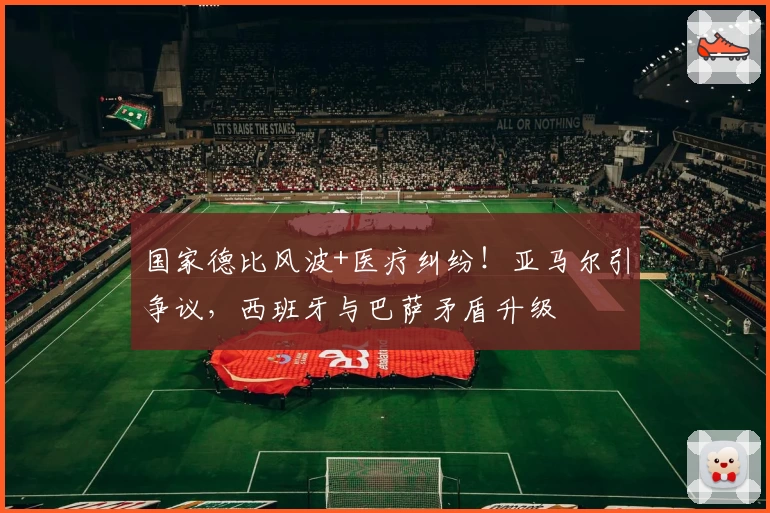 国家德比风波+医疗纠纷！亚马尔引争议，西班牙与巴萨矛盾升级