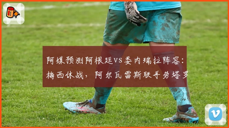 阿媒预测阿根廷vs委内瑞拉阵容:梅西休战,阿尔瓦雷斯联手劳塔罗出击